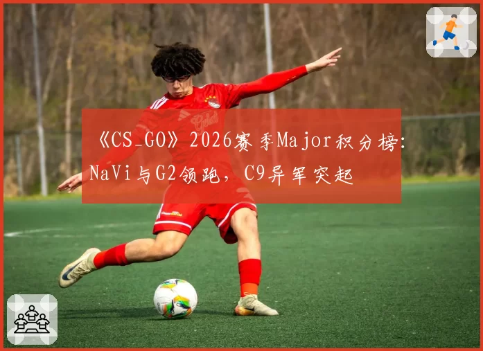 《CS_GO》2026赛季Major积分榜：NaVi与G2领跑，C9异军突起